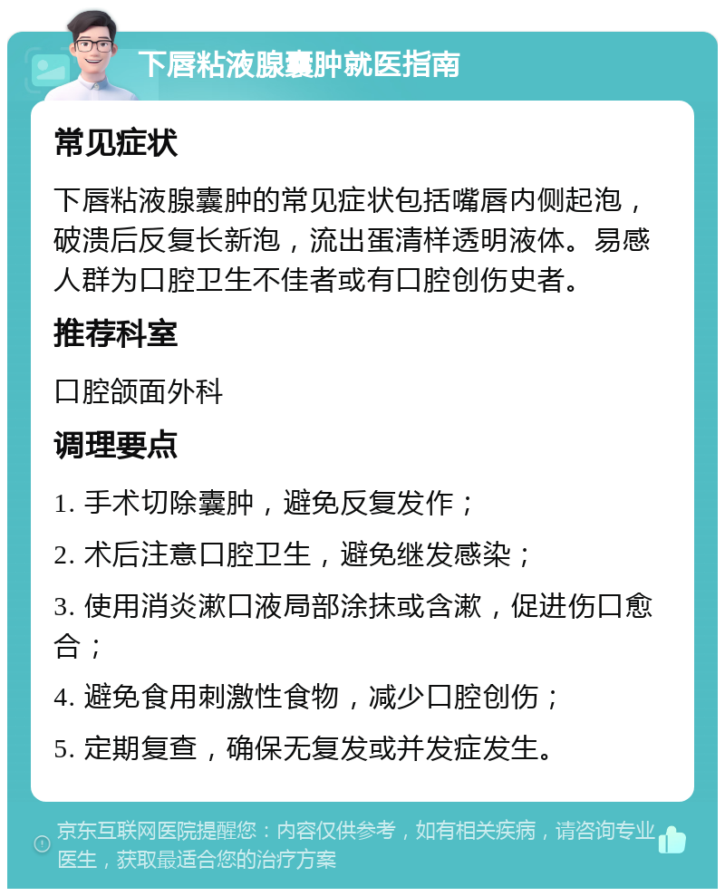 下唇粘液腺囊肿就医指南 常见症状 下唇粘液腺囊肿的常见症状包括嘴唇内侧起泡，破溃后反复长新泡，流出蛋清样透明液体。易感人群为口腔卫生不佳者或有口腔创伤史者。 推荐科室 口腔颌面外科 调理要点 1. 手术切除囊肿，避免反复发作； 2. 术后注意口腔卫生，避免继发感染； 3. 使用消炎漱口液局部涂抹或含漱，促进伤口愈合； 4. 避免食用刺激性食物，减少口腔创伤； 5. 定期复查，确保无复发或并发症发生。