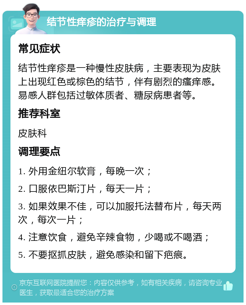 结节性痒疹的治疗与调理 常见症状 结节性痒疹是一种慢性皮肤病，主要表现为皮肤上出现红色或棕色的结节，伴有剧烈的瘙痒感。易感人群包括过敏体质者、糖尿病患者等。 推荐科室 皮肤科 调理要点 1. 外用金纽尔软膏，每晚一次； 2. 口服依巴斯汀片，每天一片； 3. 如果效果不佳，可以加服托法替布片，每天两次，每次一片； 4. 注意饮食，避免辛辣食物，少喝或不喝酒； 5. 不要抠抓皮肤，避免感染和留下疤痕。