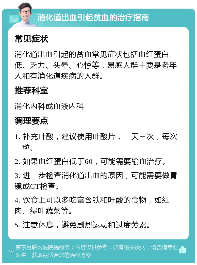 消化道出血引起贫血的治疗指南 常见症状 消化道出血引起的贫血常见症状包括血红蛋白低、乏力、头晕、心悸等，易感人群主要是老年人和有消化道疾病的人群。 推荐科室 消化内科或血液内科 调理要点 1. 补充叶酸，建议使用叶酸片，一天三次，每次一粒。 2. 如果血红蛋白低于60，可能需要输血治疗。 3. 进一步检查消化道出血的原因，可能需要做胃镜或CT检查。 4. 饮食上可以多吃富含铁和叶酸的食物，如红肉、绿叶蔬菜等。 5. 注意休息，避免剧烈运动和过度劳累。