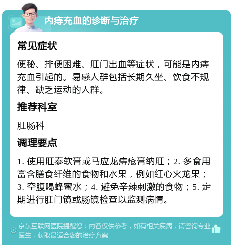 内痔充血的诊断与治疗 常见症状 便秘、排便困难、肛门出血等症状，可能是内痔充血引起的。易感人群包括长期久坐、饮食不规律、缺乏运动的人群。 推荐科室 肛肠科 调理要点 1. 使用肛泰软膏或马应龙痔疮膏纳肛；2. 多食用富含膳食纤维的食物和水果，例如红心火龙果；3. 空腹喝蜂蜜水；4. 避免辛辣刺激的食物；5. 定期进行肛门镜或肠镜检查以监测病情。