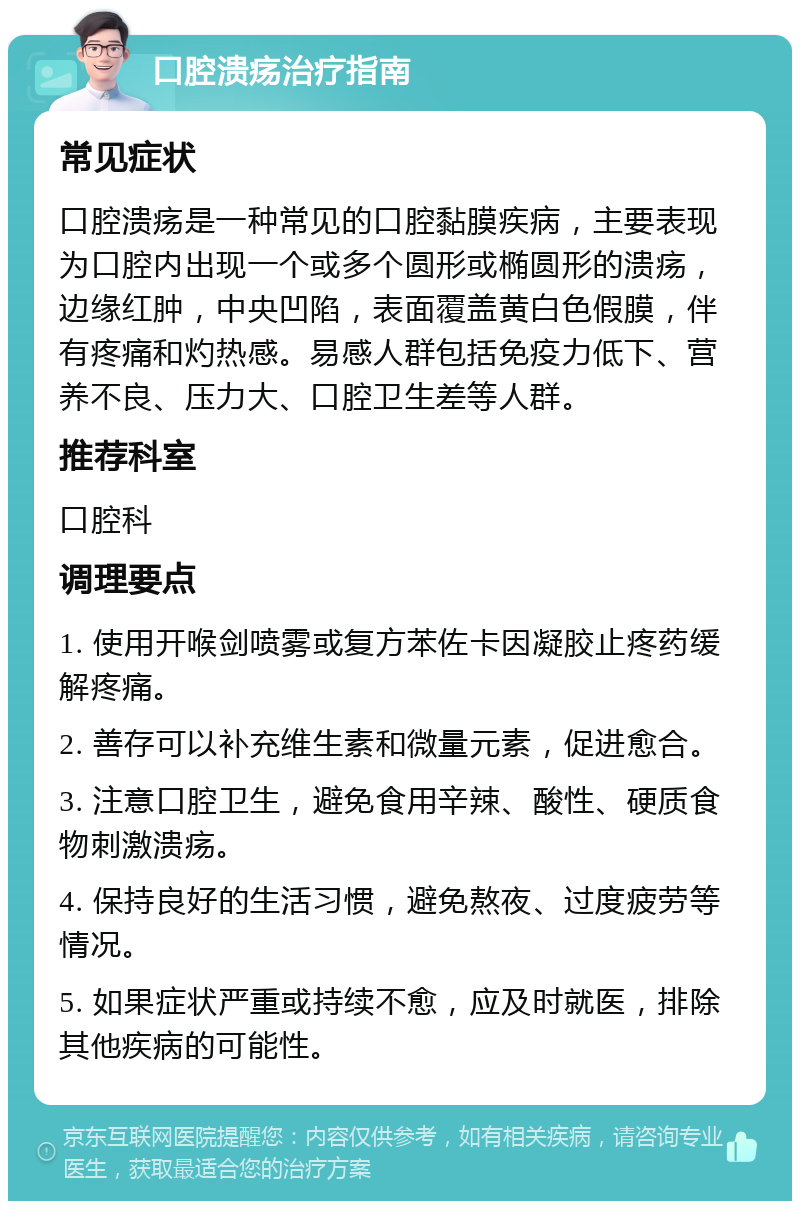 口腔溃疡治疗指南 常见症状 口腔溃疡是一种常见的口腔黏膜疾病，主要表现为口腔内出现一个或多个圆形或椭圆形的溃疡，边缘红肿，中央凹陷，表面覆盖黄白色假膜，伴有疼痛和灼热感。易感人群包括免疫力低下、营养不良、压力大、口腔卫生差等人群。 推荐科室 口腔科 调理要点 1. 使用开喉剑喷雾或复方苯佐卡因凝胶止疼药缓解疼痛。 2. 善存可以补充维生素和微量元素，促进愈合。 3. 注意口腔卫生，避免食用辛辣、酸性、硬质食物刺激溃疡。 4. 保持良好的生活习惯，避免熬夜、过度疲劳等情况。 5. 如果症状严重或持续不愈，应及时就医，排除其他疾病的可能性。