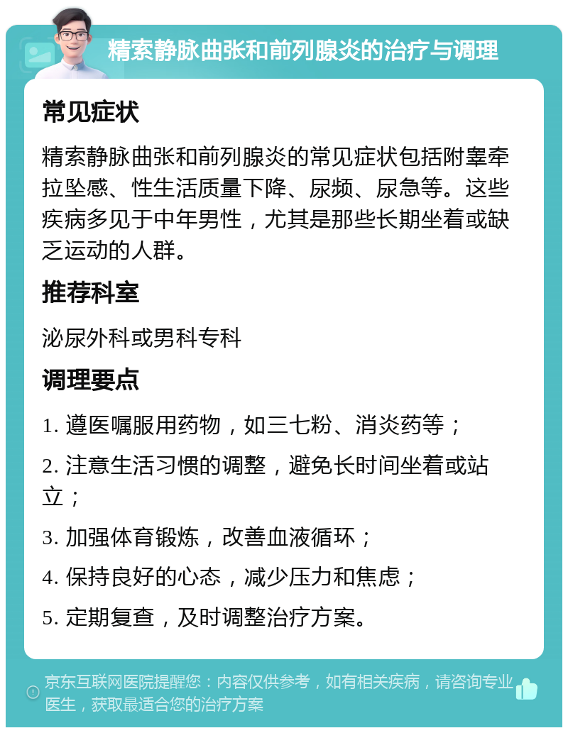 精索静脉曲张和前列腺炎的治疗与调理 常见症状 精索静脉曲张和前列腺炎的常见症状包括附睾牵拉坠感、性生活质量下降、尿频、尿急等。这些疾病多见于中年男性，尤其是那些长期坐着或缺乏运动的人群。 推荐科室 泌尿外科或男科专科 调理要点 1. 遵医嘱服用药物，如三七粉、消炎药等； 2. 注意生活习惯的调整，避免长时间坐着或站立； 3. 加强体育锻炼，改善血液循环； 4. 保持良好的心态，减少压力和焦虑； 5. 定期复查，及时调整治疗方案。