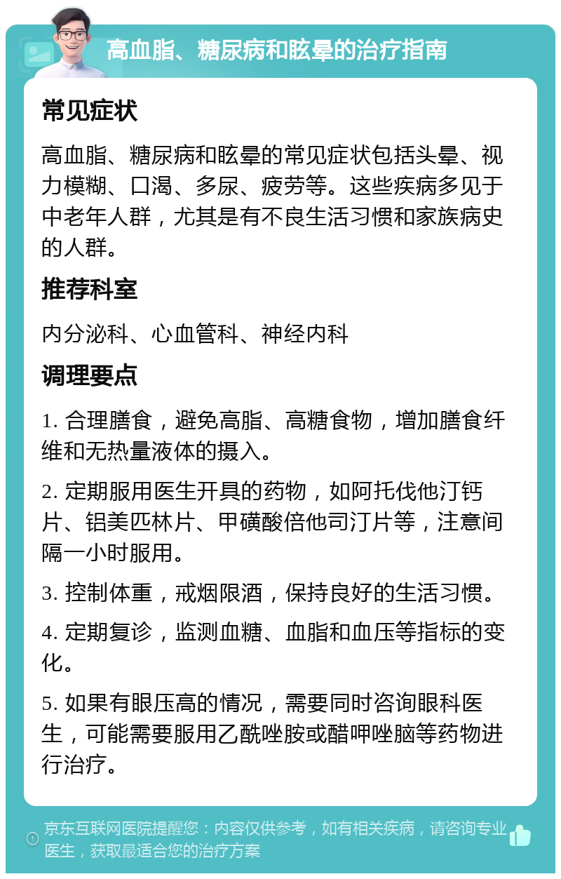 高血脂、糖尿病和眩晕的治疗指南 常见症状 高血脂、糖尿病和眩晕的常见症状包括头晕、视力模糊、口渴、多尿、疲劳等。这些疾病多见于中老年人群，尤其是有不良生活习惯和家族病史的人群。 推荐科室 内分泌科、心血管科、神经内科 调理要点 1. 合理膳食，避免高脂、高糖食物，增加膳食纤维和无热量液体的摄入。 2. 定期服用医生开具的药物，如阿托伐他汀钙片、铝美匹林片、甲磺酸倍他司汀片等，注意间隔一小时服用。 3. 控制体重，戒烟限酒，保持良好的生活习惯。 4. 定期复诊，监测血糖、血脂和血压等指标的变化。 5. 如果有眼压高的情况，需要同时咨询眼科医生，可能需要服用乙酰唑胺或醋呷唑脑等药物进行治疗。