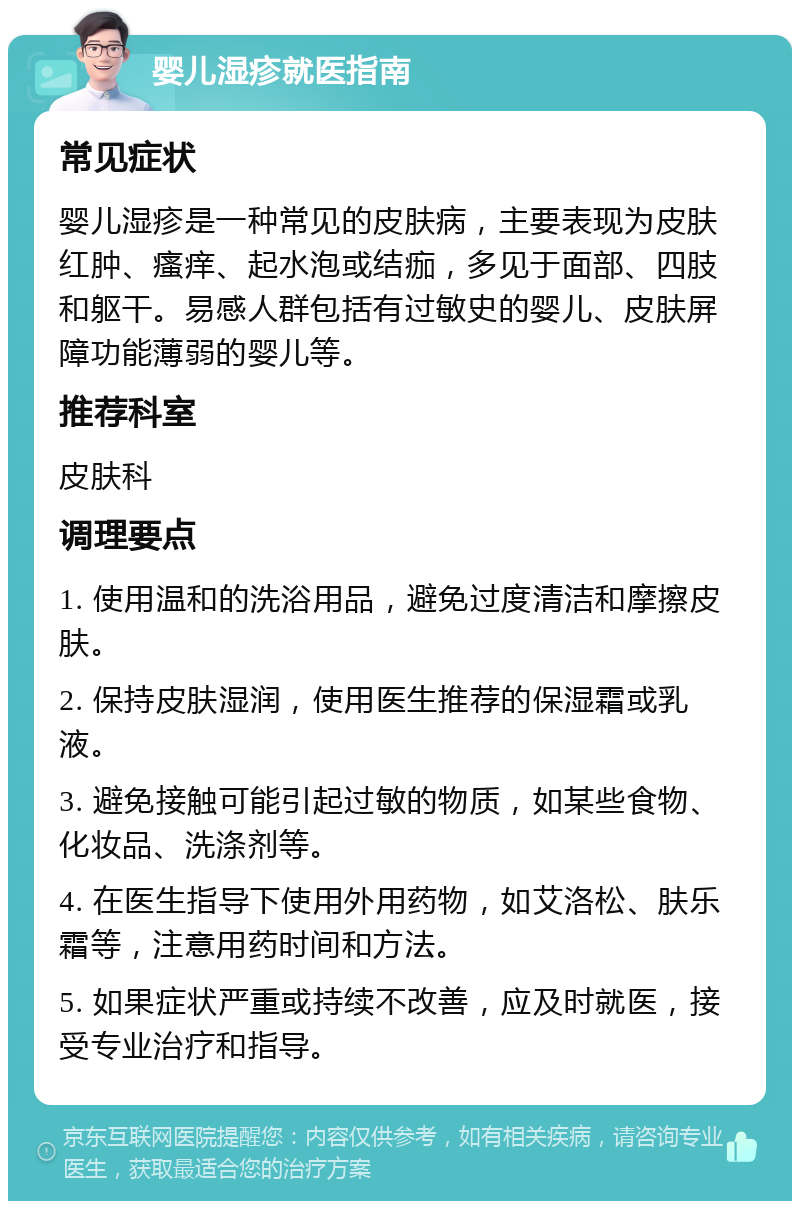 婴儿湿疹就医指南 常见症状 婴儿湿疹是一种常见的皮肤病，主要表现为皮肤红肿、瘙痒、起水泡或结痂，多见于面部、四肢和躯干。易感人群包括有过敏史的婴儿、皮肤屏障功能薄弱的婴儿等。 推荐科室 皮肤科 调理要点 1. 使用温和的洗浴用品，避免过度清洁和摩擦皮肤。 2. 保持皮肤湿润，使用医生推荐的保湿霜或乳液。 3. 避免接触可能引起过敏的物质，如某些食物、化妆品、洗涤剂等。 4. 在医生指导下使用外用药物，如艾洛松、肤乐霜等，注意用药时间和方法。 5. 如果症状严重或持续不改善，应及时就医，接受专业治疗和指导。