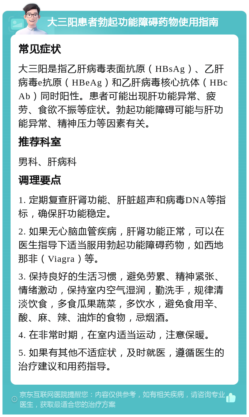 大三阳患者勃起功能障碍药物使用指南 常见症状 大三阳是指乙肝病毒表面抗原（HBsAg）、乙肝病毒e抗原（HBeAg）和乙肝病毒核心抗体（HBcAb）同时阳性。患者可能出现肝功能异常、疲劳、食欲不振等症状。勃起功能障碍可能与肝功能异常、精神压力等因素有关。 推荐科室 男科、肝病科 调理要点 1. 定期复查肝肾功能、肝脏超声和病毒DNA等指标，确保肝功能稳定。 2. 如果无心脑血管疾病，肝肾功能正常，可以在医生指导下适当服用勃起功能障碍药物，如西地那非（Viagra）等。 3. 保持良好的生活习惯，避免劳累、精神紧张、情绪激动，保持室内空气湿润，勤洗手，规律清淡饮食，多食瓜果蔬菜，多饮水，避免食用辛、酸、麻、辣、油炸的食物，忌烟酒。 4. 在非常时期，在室内适当运动，注意保暖。 5. 如果有其他不适症状，及时就医，遵循医生的治疗建议和用药指导。