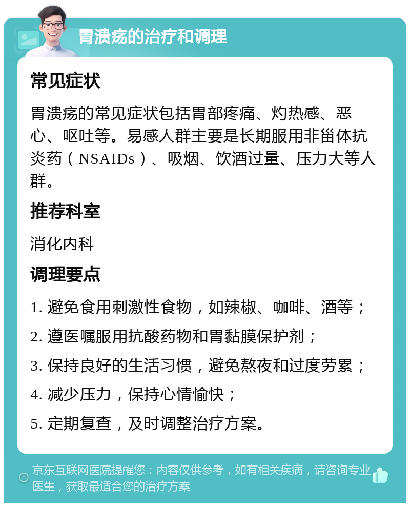 胃溃疡的治疗和调理 常见症状 胃溃疡的常见症状包括胃部疼痛、灼热感、恶心、呕吐等。易感人群主要是长期服用非甾体抗炎药（NSAIDs）、吸烟、饮酒过量、压力大等人群。 推荐科室 消化内科 调理要点 1. 避免食用刺激性食物，如辣椒、咖啡、酒等； 2. 遵医嘱服用抗酸药物和胃黏膜保护剂； 3. 保持良好的生活习惯，避免熬夜和过度劳累； 4. 减少压力，保持心情愉快； 5. 定期复查，及时调整治疗方案。