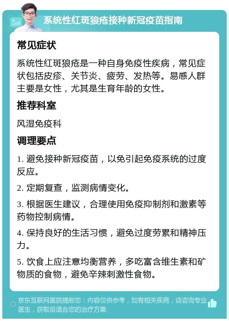 系统性红斑狼疮接种新冠疫苗指南 常见症状 系统性红斑狼疮是一种自身免疫性疾病，常见症状包括皮疹、关节炎、疲劳、发热等。易感人群主要是女性，尤其是生育年龄的女性。 推荐科室 风湿免疫科 调理要点 1. 避免接种新冠疫苗，以免引起免疫系统的过度反应。 2. 定期复查，监测病情变化。 3. 根据医生建议，合理使用免疫抑制剂和激素等药物控制病情。 4. 保持良好的生活习惯，避免过度劳累和精神压力。 5. 饮食上应注意均衡营养，多吃富含维生素和矿物质的食物，避免辛辣刺激性食物。