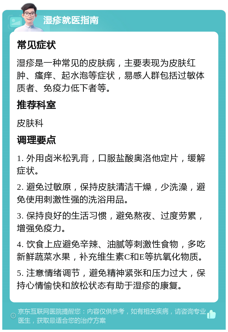 湿疹就医指南 常见症状 湿疹是一种常见的皮肤病，主要表现为皮肤红肿、瘙痒、起水泡等症状，易感人群包括过敏体质者、免疫力低下者等。 推荐科室 皮肤科 调理要点 1. 外用卤米松乳膏，口服盐酸奥洛他定片，缓解症状。 2. 避免过敏原，保持皮肤清洁干燥，少洗澡，避免使用刺激性强的洗浴用品。 3. 保持良好的生活习惯，避免熬夜、过度劳累，增强免疫力。 4. 饮食上应避免辛辣、油腻等刺激性食物，多吃新鲜蔬菜水果，补充维生素C和E等抗氧化物质。 5. 注意情绪调节，避免精神紧张和压力过大，保持心情愉快和放松状态有助于湿疹的康复。