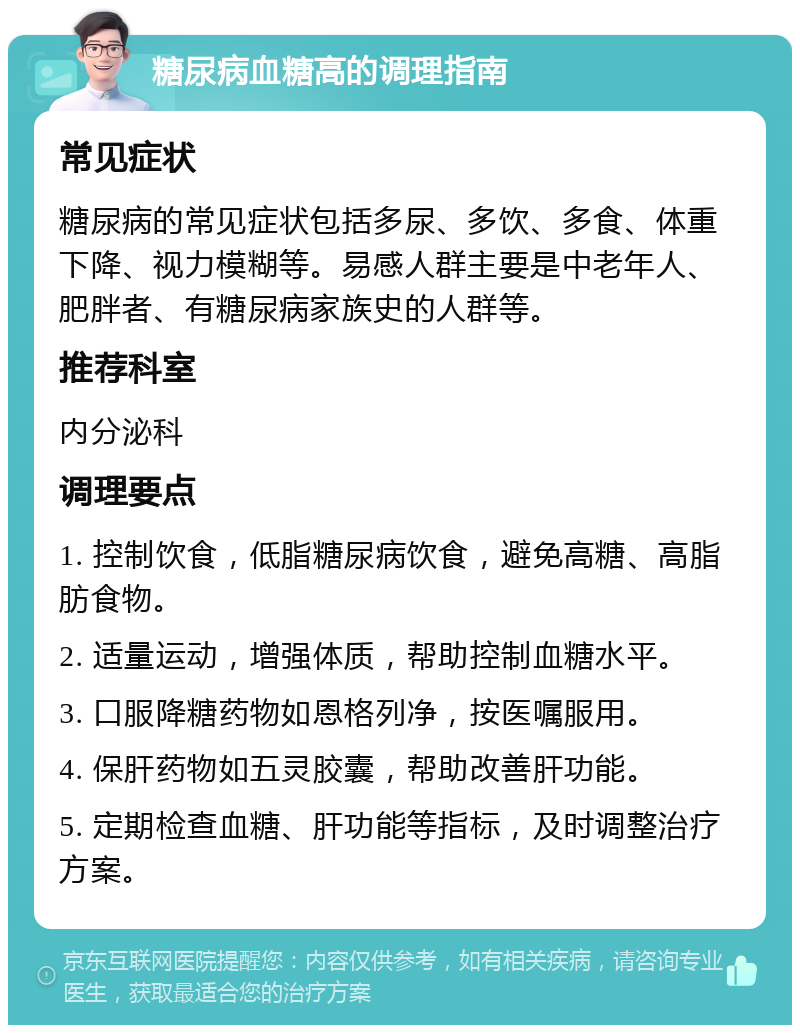 糖尿病血糖高的调理指南 常见症状 糖尿病的常见症状包括多尿、多饮、多食、体重下降、视力模糊等。易感人群主要是中老年人、肥胖者、有糖尿病家族史的人群等。 推荐科室 内分泌科 调理要点 1. 控制饮食，低脂糖尿病饮食，避免高糖、高脂肪食物。 2. 适量运动，增强体质，帮助控制血糖水平。 3. 口服降糖药物如恩格列净，按医嘱服用。 4. 保肝药物如五灵胶囊，帮助改善肝功能。 5. 定期检查血糖、肝功能等指标，及时调整治疗方案。