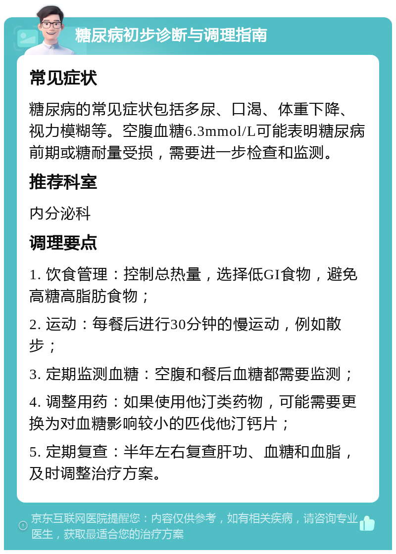 糖尿病初步诊断与调理指南 常见症状 糖尿病的常见症状包括多尿、口渴、体重下降、视力模糊等。空腹血糖6.3mmol/L可能表明糖尿病前期或糖耐量受损，需要进一步检查和监测。 推荐科室 内分泌科 调理要点 1. 饮食管理：控制总热量，选择低GI食物，避免高糖高脂肪食物； 2. 运动：每餐后进行30分钟的慢运动，例如散步； 3. 定期监测血糖：空腹和餐后血糖都需要监测； 4. 调整用药：如果使用他汀类药物，可能需要更换为对血糖影响较小的匹伐他汀钙片； 5. 定期复查：半年左右复查肝功、血糖和血脂，及时调整治疗方案。