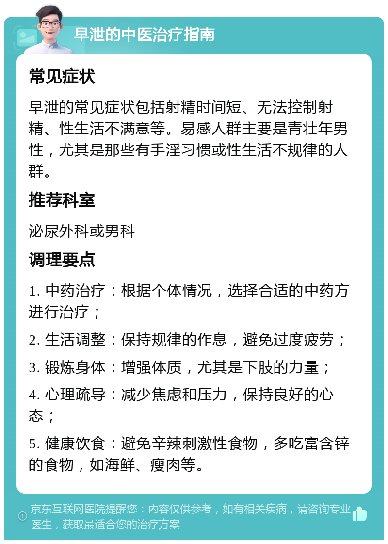 早泄的中医治疗指南 常见症状 早泄的常见症状包括射精时间短、无法控制射精、性生活不满意等。易感人群主要是青壮年男性，尤其是那些有手淫习惯或性生活不规律的人群。 推荐科室 泌尿外科或男科 调理要点 1. 中药治疗：根据个体情况，选择合适的中药方进行治疗； 2. 生活调整：保持规律的作息，避免过度疲劳； 3. 锻炼身体：增强体质，尤其是下肢的力量； 4. 心理疏导：减少焦虑和压力，保持良好的心态； 5. 健康饮食：避免辛辣刺激性食物，多吃富含锌的食物，如海鲜、瘦肉等。