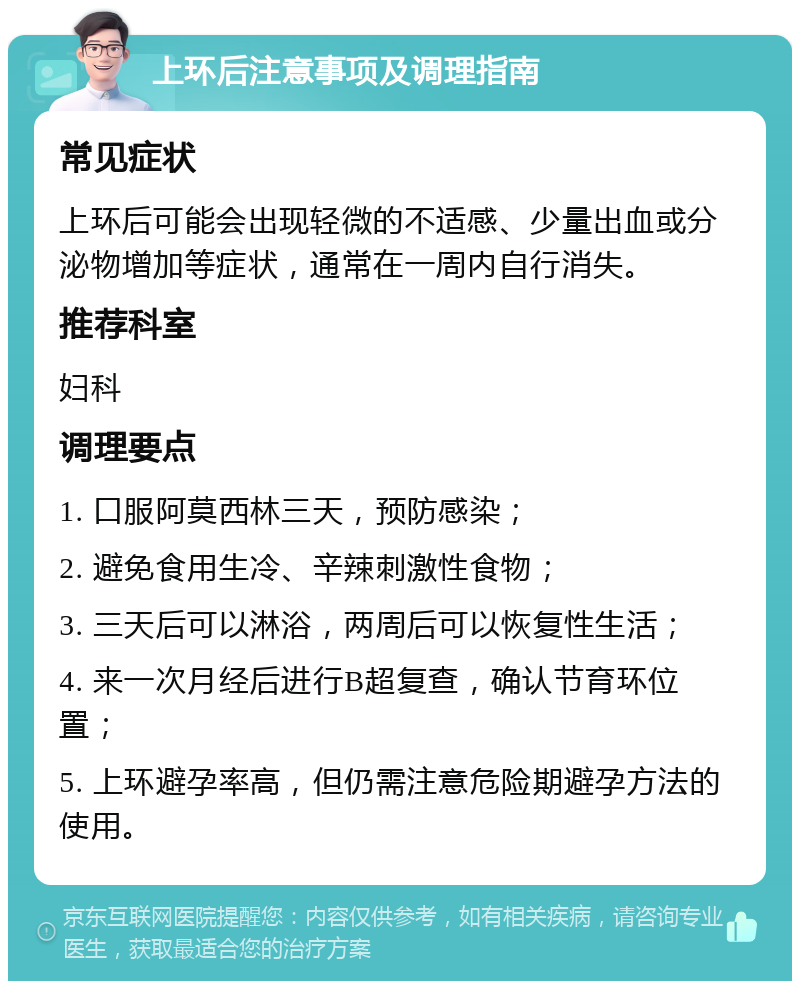 上环后注意事项及调理指南 常见症状 上环后可能会出现轻微的不适感、少量出血或分泌物增加等症状，通常在一周内自行消失。 推荐科室 妇科 调理要点 1. 口服阿莫西林三天，预防感染； 2. 避免食用生冷、辛辣刺激性食物； 3. 三天后可以淋浴，两周后可以恢复性生活； 4. 来一次月经后进行B超复查，确认节育环位置； 5. 上环避孕率高，但仍需注意危险期避孕方法的使用。