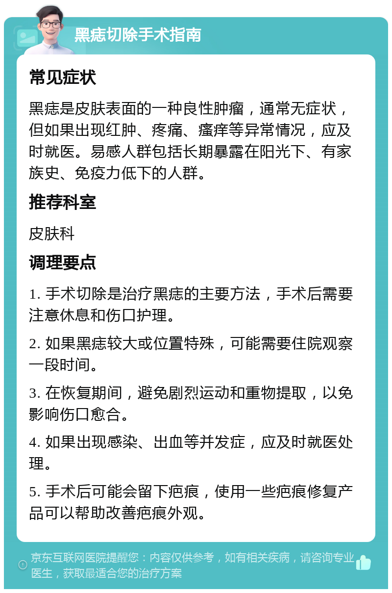 黑痣切除手术指南 常见症状 黑痣是皮肤表面的一种良性肿瘤，通常无症状，但如果出现红肿、疼痛、瘙痒等异常情况，应及时就医。易感人群包括长期暴露在阳光下、有家族史、免疫力低下的人群。 推荐科室 皮肤科 调理要点 1. 手术切除是治疗黑痣的主要方法，手术后需要注意休息和伤口护理。 2. 如果黑痣较大或位置特殊，可能需要住院观察一段时间。 3. 在恢复期间，避免剧烈运动和重物提取，以免影响伤口愈合。 4. 如果出现感染、出血等并发症，应及时就医处理。 5. 手术后可能会留下疤痕，使用一些疤痕修复产品可以帮助改善疤痕外观。