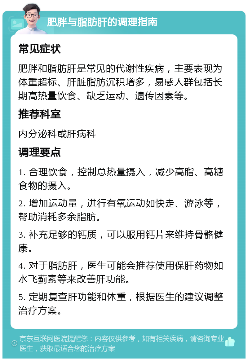 肥胖与脂肪肝的调理指南 常见症状 肥胖和脂肪肝是常见的代谢性疾病，主要表现为体重超标、肝脏脂肪沉积增多，易感人群包括长期高热量饮食、缺乏运动、遗传因素等。 推荐科室 内分泌科或肝病科 调理要点 1. 合理饮食，控制总热量摄入，减少高脂、高糖食物的摄入。 2. 增加运动量，进行有氧运动如快走、游泳等，帮助消耗多余脂肪。 3. 补充足够的钙质，可以服用钙片来维持骨骼健康。 4. 对于脂肪肝，医生可能会推荐使用保肝药物如水飞蓟素等来改善肝功能。 5. 定期复查肝功能和体重，根据医生的建议调整治疗方案。