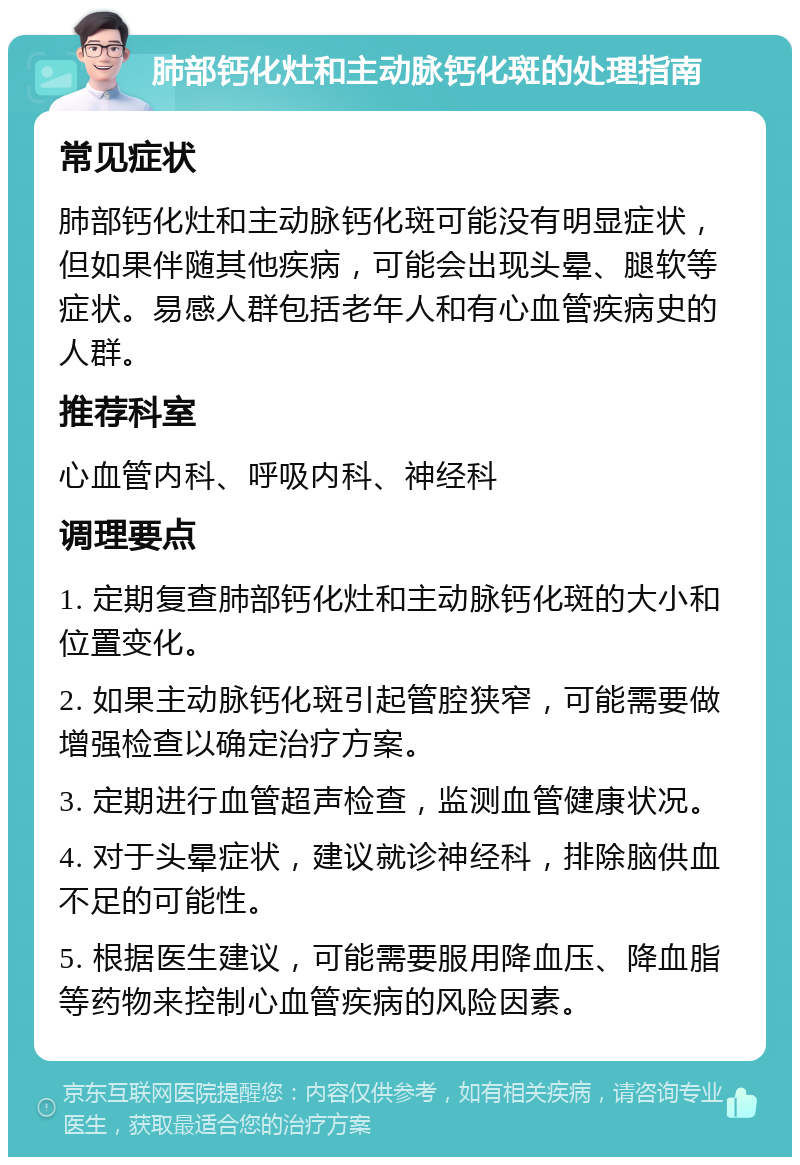 肺部钙化灶和主动脉钙化斑的处理指南 常见症状 肺部钙化灶和主动脉钙化斑可能没有明显症状，但如果伴随其他疾病，可能会出现头晕、腿软等症状。易感人群包括老年人和有心血管疾病史的人群。 推荐科室 心血管内科、呼吸内科、神经科 调理要点 1. 定期复查肺部钙化灶和主动脉钙化斑的大小和位置变化。 2. 如果主动脉钙化斑引起管腔狭窄，可能需要做增强检查以确定治疗方案。 3. 定期进行血管超声检查，监测血管健康状况。 4. 对于头晕症状，建议就诊神经科，排除脑供血不足的可能性。 5. 根据医生建议，可能需要服用降血压、降血脂等药物来控制心血管疾病的风险因素。