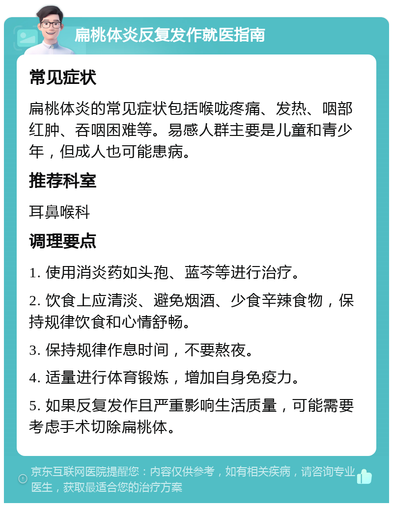 扁桃体炎反复发作就医指南 常见症状 扁桃体炎的常见症状包括喉咙疼痛、发热、咽部红肿、吞咽困难等。易感人群主要是儿童和青少年，但成人也可能患病。 推荐科室 耳鼻喉科 调理要点 1. 使用消炎药如头孢、蓝芩等进行治疗。 2. 饮食上应清淡、避免烟酒、少食辛辣食物，保持规律饮食和心情舒畅。 3. 保持规律作息时间，不要熬夜。 4. 适量进行体育锻炼，增加自身免疫力。 5. 如果反复发作且严重影响生活质量，可能需要考虑手术切除扁桃体。