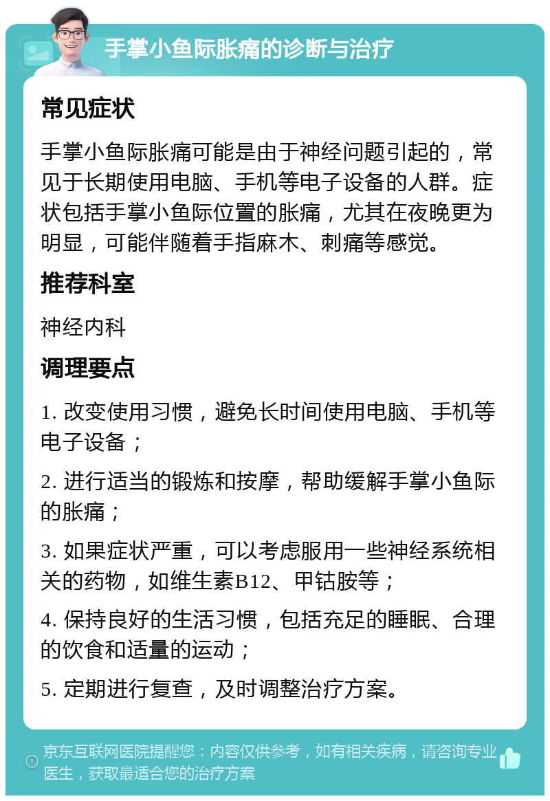 手掌小鱼际胀痛的诊断与治疗 常见症状 手掌小鱼际胀痛可能是由于神经问题引起的，常见于长期使用电脑、手机等电子设备的人群。症状包括手掌小鱼际位置的胀痛，尤其在夜晚更为明显，可能伴随着手指麻木、刺痛等感觉。 推荐科室 神经内科 调理要点 1. 改变使用习惯，避免长时间使用电脑、手机等电子设备； 2. 进行适当的锻炼和按摩，帮助缓解手掌小鱼际的胀痛； 3. 如果症状严重，可以考虑服用一些神经系统相关的药物，如维生素B12、甲钴胺等； 4. 保持良好的生活习惯，包括充足的睡眠、合理的饮食和适量的运动； 5. 定期进行复查，及时调整治疗方案。