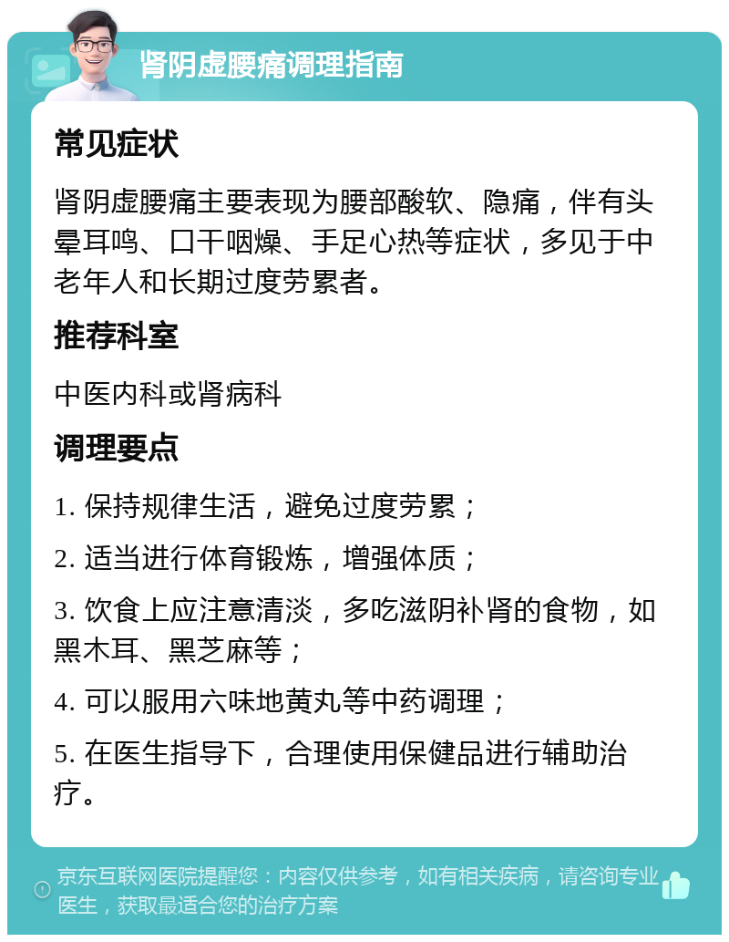 肾阴虚腰痛调理指南 常见症状 肾阴虚腰痛主要表现为腰部酸软、隐痛，伴有头晕耳鸣、口干咽燥、手足心热等症状，多见于中老年人和长期过度劳累者。 推荐科室 中医内科或肾病科 调理要点 1. 保持规律生活，避免过度劳累； 2. 适当进行体育锻炼，增强体质； 3. 饮食上应注意清淡，多吃滋阴补肾的食物，如黑木耳、黑芝麻等； 4. 可以服用六味地黄丸等中药调理； 5. 在医生指导下，合理使用保健品进行辅助治疗。