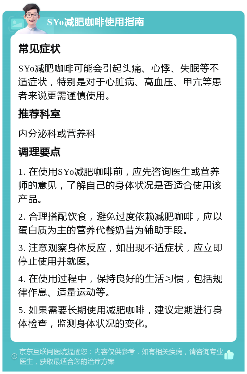 SYo减肥咖啡使用指南 常见症状 SYo减肥咖啡可能会引起头痛、心悸、失眠等不适症状，特别是对于心脏病、高血压、甲亢等患者来说更需谨慎使用。 推荐科室 内分泌科或营养科 调理要点 1. 在使用SYo减肥咖啡前，应先咨询医生或营养师的意见，了解自己的身体状况是否适合使用该产品。 2. 合理搭配饮食，避免过度依赖减肥咖啡，应以蛋白质为主的营养代餐奶昔为辅助手段。 3. 注意观察身体反应，如出现不适症状，应立即停止使用并就医。 4. 在使用过程中，保持良好的生活习惯，包括规律作息、适量运动等。 5. 如果需要长期使用减肥咖啡，建议定期进行身体检查，监测身体状况的变化。