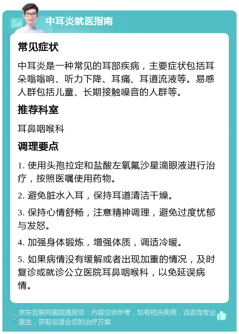 中耳炎就医指南 常见症状 中耳炎是一种常见的耳部疾病，主要症状包括耳朵嗡嗡响、听力下降、耳痛、耳道流液等。易感人群包括儿童、长期接触噪音的人群等。 推荐科室 耳鼻咽喉科 调理要点 1. 使用头孢拉定和盐酸左氧氟沙星滴眼液进行治疗，按照医嘱使用药物。 2. 避免脏水入耳，保持耳道清洁干燥。 3. 保持心情舒畅，注意精神调理，避免过度忧郁与发怒。 4. 加强身体锻炼，增强体质，调适冷暖。 5. 如果病情没有缓解或者出现加重的情况，及时复诊或就诊公立医院耳鼻咽喉科，以免延误病情。