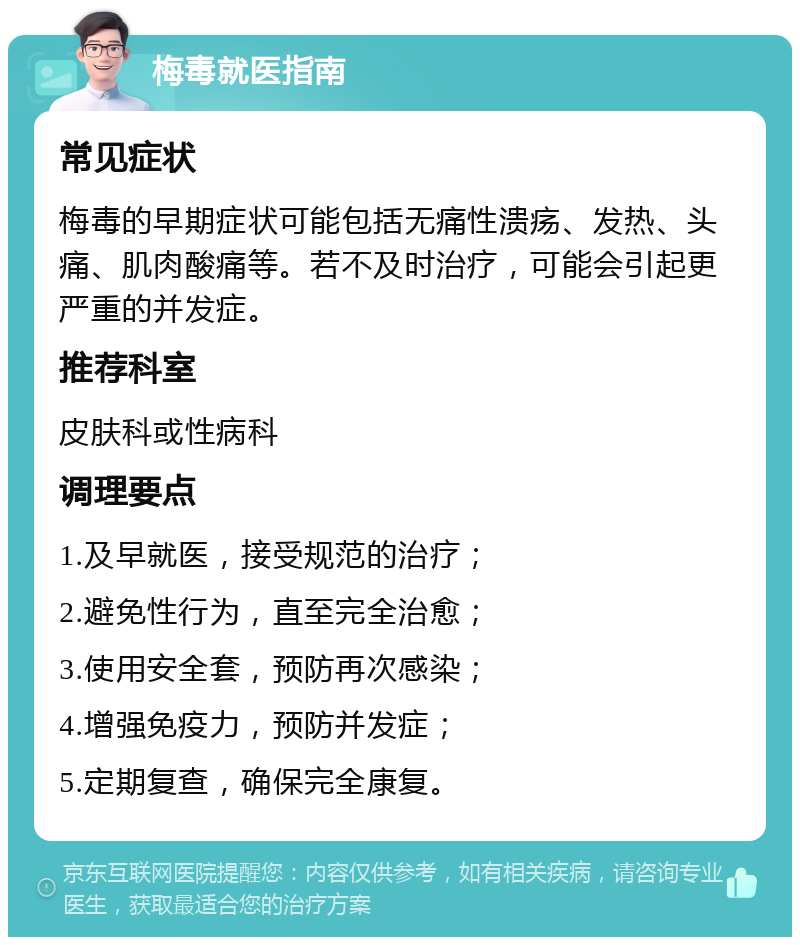 梅毒就医指南 常见症状 梅毒的早期症状可能包括无痛性溃疡、发热、头痛、肌肉酸痛等。若不及时治疗，可能会引起更严重的并发症。 推荐科室 皮肤科或性病科 调理要点 1.及早就医，接受规范的治疗； 2.避免性行为，直至完全治愈； 3.使用安全套，预防再次感染； 4.增强免疫力，预防并发症； 5.定期复查，确保完全康复。