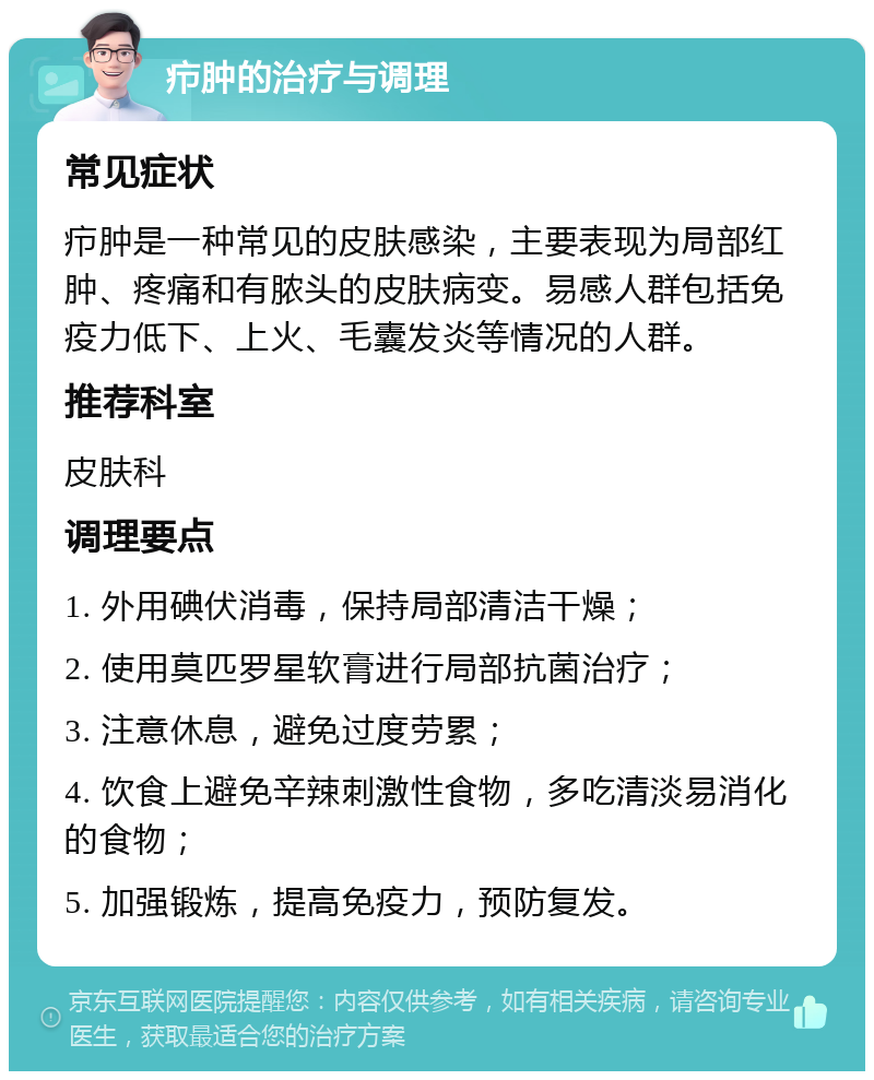 疖肿的治疗与调理 常见症状 疖肿是一种常见的皮肤感染，主要表现为局部红肿、疼痛和有脓头的皮肤病变。易感人群包括免疫力低下、上火、毛囊发炎等情况的人群。 推荐科室 皮肤科 调理要点 1. 外用碘伏消毒，保持局部清洁干燥； 2. 使用莫匹罗星软膏进行局部抗菌治疗； 3. 注意休息，避免过度劳累； 4. 饮食上避免辛辣刺激性食物，多吃清淡易消化的食物； 5. 加强锻炼，提高免疫力，预防复发。