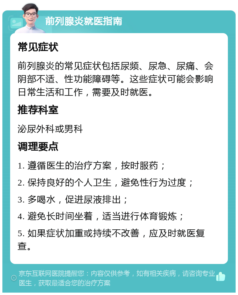 前列腺炎就医指南 常见症状 前列腺炎的常见症状包括尿频、尿急、尿痛、会阴部不适、性功能障碍等。这些症状可能会影响日常生活和工作，需要及时就医。 推荐科室 泌尿外科或男科 调理要点 1. 遵循医生的治疗方案，按时服药； 2. 保持良好的个人卫生，避免性行为过度； 3. 多喝水，促进尿液排出； 4. 避免长时间坐着，适当进行体育锻炼； 5. 如果症状加重或持续不改善，应及时就医复查。