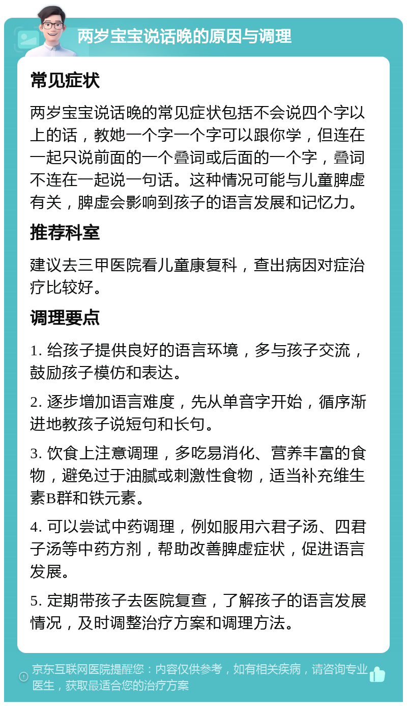 两岁宝宝说话晚的原因与调理 常见症状 两岁宝宝说话晚的常见症状包括不会说四个字以上的话，教她一个字一个字可以跟你学，但连在一起只说前面的一个叠词或后面的一个字，叠词不连在一起说一句话。这种情况可能与儿童脾虚有关，脾虚会影响到孩子的语言发展和记忆力。 推荐科室 建议去三甲医院看儿童康复科，查出病因对症治疗比较好。 调理要点 1. 给孩子提供良好的语言环境，多与孩子交流，鼓励孩子模仿和表达。 2. 逐步增加语言难度，先从单音字开始，循序渐进地教孩子说短句和长句。 3. 饮食上注意调理，多吃易消化、营养丰富的食物，避免过于油腻或刺激性食物，适当补充维生素B群和铁元素。 4. 可以尝试中药调理，例如服用六君子汤、四君子汤等中药方剂，帮助改善脾虚症状，促进语言发展。 5. 定期带孩子去医院复查，了解孩子的语言发展情况，及时调整治疗方案和调理方法。