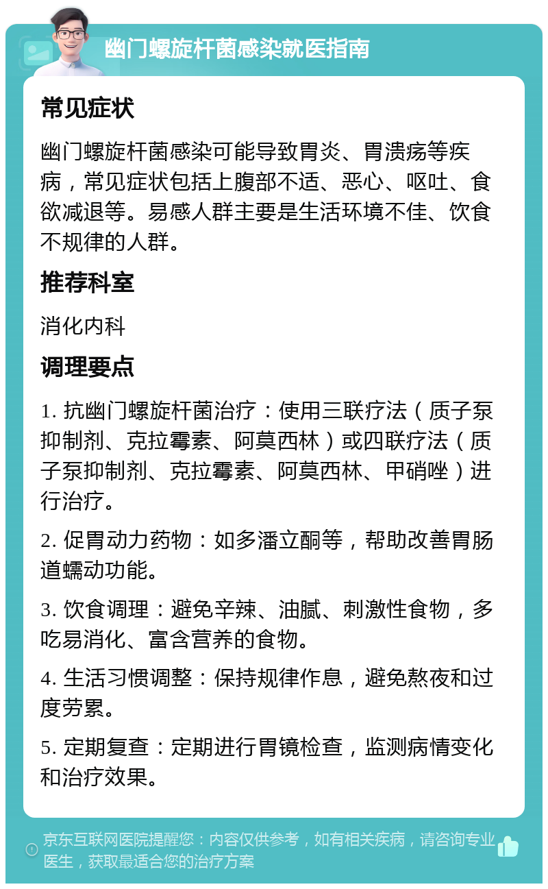 幽门螺旋杆菌感染就医指南 常见症状 幽门螺旋杆菌感染可能导致胃炎、胃溃疡等疾病，常见症状包括上腹部不适、恶心、呕吐、食欲减退等。易感人群主要是生活环境不佳、饮食不规律的人群。 推荐科室 消化内科 调理要点 1. 抗幽门螺旋杆菌治疗：使用三联疗法（质子泵抑制剂、克拉霉素、阿莫西林）或四联疗法（质子泵抑制剂、克拉霉素、阿莫西林、甲硝唑）进行治疗。 2. 促胃动力药物：如多潘立酮等，帮助改善胃肠道蠕动功能。 3. 饮食调理：避免辛辣、油腻、刺激性食物，多吃易消化、富含营养的食物。 4. 生活习惯调整：保持规律作息，避免熬夜和过度劳累。 5. 定期复查：定期进行胃镜检查，监测病情变化和治疗效果。