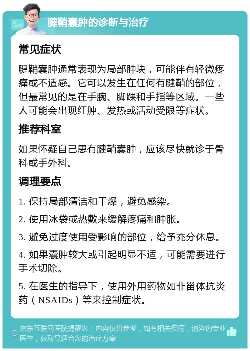 腱鞘囊肿的诊断与治疗 常见症状 腱鞘囊肿通常表现为局部肿块，可能伴有轻微疼痛或不适感。它可以发生在任何有腱鞘的部位，但最常见的是在手腕、脚踝和手指等区域。一些人可能会出现红肿、发热或活动受限等症状。 推荐科室 如果怀疑自己患有腱鞘囊肿，应该尽快就诊于骨科或手外科。 调理要点 1. 保持局部清洁和干燥，避免感染。 2. 使用冰袋或热敷来缓解疼痛和肿胀。 3. 避免过度使用受影响的部位，给予充分休息。 4. 如果囊肿较大或引起明显不适，可能需要进行手术切除。 5. 在医生的指导下，使用外用药物如非甾体抗炎药（NSAIDs）等来控制症状。