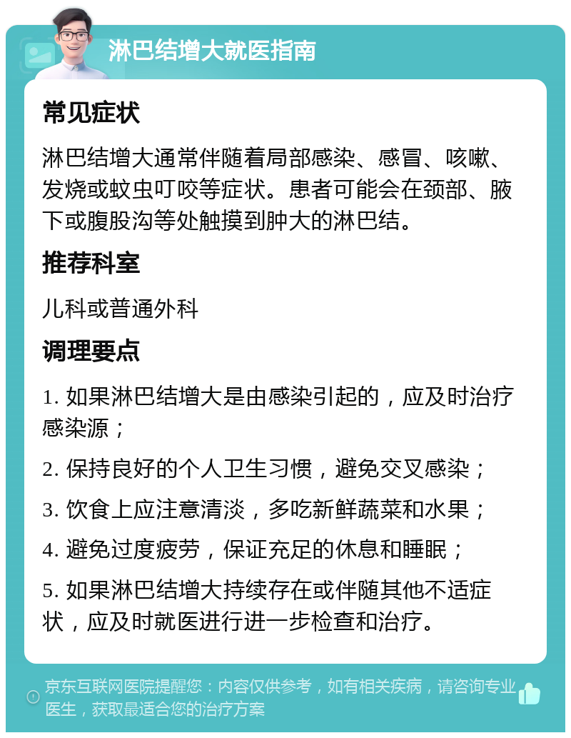 淋巴结增大就医指南 常见症状 淋巴结增大通常伴随着局部感染、感冒、咳嗽、发烧或蚊虫叮咬等症状。患者可能会在颈部、腋下或腹股沟等处触摸到肿大的淋巴结。 推荐科室 儿科或普通外科 调理要点 1. 如果淋巴结增大是由感染引起的，应及时治疗感染源； 2. 保持良好的个人卫生习惯，避免交叉感染； 3. 饮食上应注意清淡，多吃新鲜蔬菜和水果； 4. 避免过度疲劳，保证充足的休息和睡眠； 5. 如果淋巴结增大持续存在或伴随其他不适症状，应及时就医进行进一步检查和治疗。