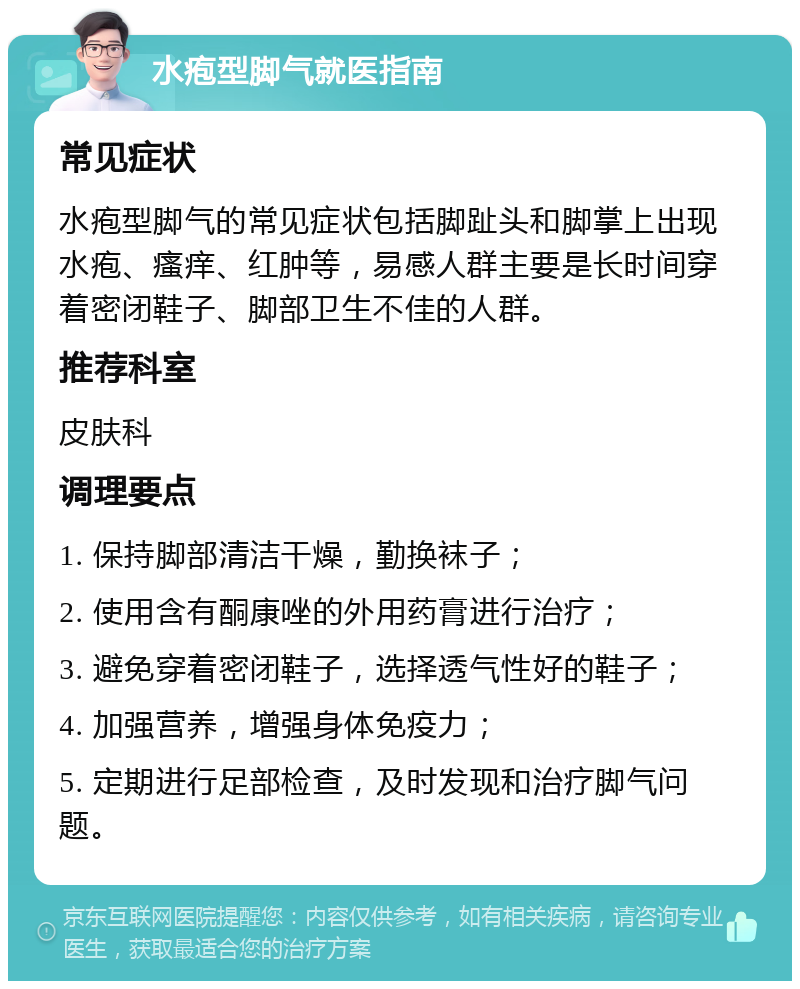 水疱型脚气就医指南 常见症状 水疱型脚气的常见症状包括脚趾头和脚掌上出现水疱、瘙痒、红肿等，易感人群主要是长时间穿着密闭鞋子、脚部卫生不佳的人群。 推荐科室 皮肤科 调理要点 1. 保持脚部清洁干燥，勤换袜子； 2. 使用含有酮康唑的外用药膏进行治疗； 3. 避免穿着密闭鞋子，选择透气性好的鞋子； 4. 加强营养，增强身体免疫力； 5. 定期进行足部检查，及时发现和治疗脚气问题。