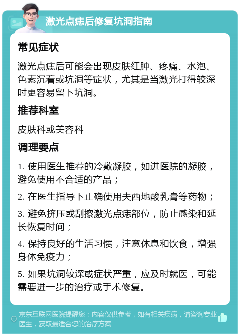 激光点痣后修复坑洞指南 常见症状 激光点痣后可能会出现皮肤红肿、疼痛、水泡、色素沉着或坑洞等症状，尤其是当激光打得较深时更容易留下坑洞。 推荐科室 皮肤科或美容科 调理要点 1. 使用医生推荐的冷敷凝胶，如进医院的凝胶，避免使用不合适的产品； 2. 在医生指导下正确使用夫西地酸乳膏等药物； 3. 避免挤压或刮擦激光点痣部位，防止感染和延长恢复时间； 4. 保持良好的生活习惯，注意休息和饮食，增强身体免疫力； 5. 如果坑洞较深或症状严重，应及时就医，可能需要进一步的治疗或手术修复。