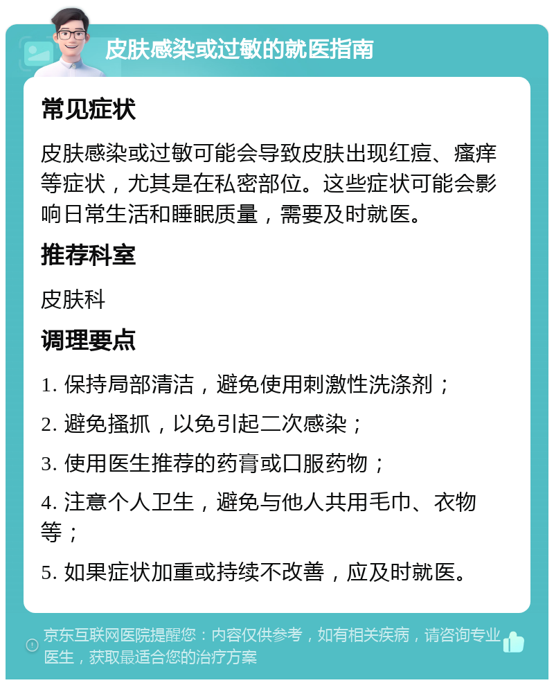 皮肤感染或过敏的就医指南 常见症状 皮肤感染或过敏可能会导致皮肤出现红痘、瘙痒等症状，尤其是在私密部位。这些症状可能会影响日常生活和睡眠质量，需要及时就医。 推荐科室 皮肤科 调理要点 1. 保持局部清洁，避免使用刺激性洗涤剂； 2. 避免搔抓，以免引起二次感染； 3. 使用医生推荐的药膏或口服药物； 4. 注意个人卫生，避免与他人共用毛巾、衣物等； 5. 如果症状加重或持续不改善，应及时就医。