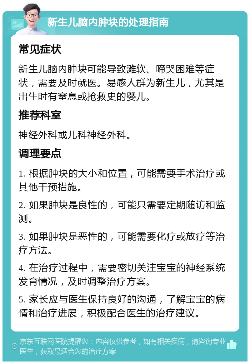 新生儿脑内肿块的处理指南 常见症状 新生儿脑内肿块可能导致滩软、啼哭困难等症状，需要及时就医。易感人群为新生儿，尤其是出生时有窒息或抢救史的婴儿。 推荐科室 神经外科或儿科神经外科。 调理要点 1. 根据肿块的大小和位置，可能需要手术治疗或其他干预措施。 2. 如果肿块是良性的，可能只需要定期随访和监测。 3. 如果肿块是恶性的，可能需要化疗或放疗等治疗方法。 4. 在治疗过程中，需要密切关注宝宝的神经系统发育情况，及时调整治疗方案。 5. 家长应与医生保持良好的沟通，了解宝宝的病情和治疗进展，积极配合医生的治疗建议。