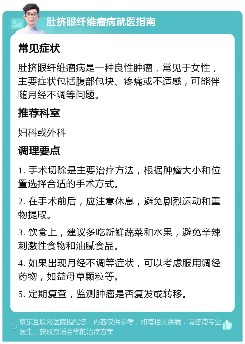 肚挤眼纤维瘤病就医指南 常见症状 肚挤眼纤维瘤病是一种良性肿瘤，常见于女性，主要症状包括腹部包块、疼痛或不适感，可能伴随月经不调等问题。 推荐科室 妇科或外科 调理要点 1. 手术切除是主要治疗方法，根据肿瘤大小和位置选择合适的手术方式。 2. 在手术前后，应注意休息，避免剧烈运动和重物提取。 3. 饮食上，建议多吃新鲜蔬菜和水果，避免辛辣刺激性食物和油腻食品。 4. 如果出现月经不调等症状，可以考虑服用调经药物，如益母草颗粒等。 5. 定期复查，监测肿瘤是否复发或转移。