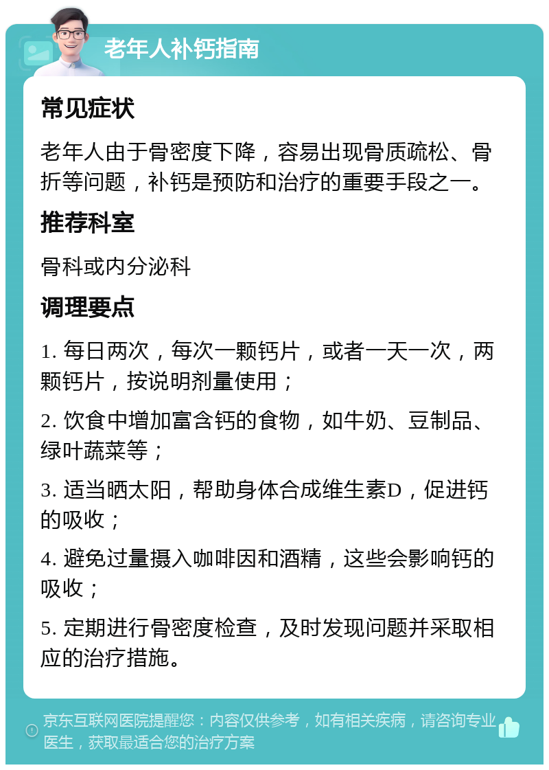 老年人补钙指南 常见症状 老年人由于骨密度下降，容易出现骨质疏松、骨折等问题，补钙是预防和治疗的重要手段之一。 推荐科室 骨科或内分泌科 调理要点 1. 每日两次，每次一颗钙片，或者一天一次，两颗钙片，按说明剂量使用； 2. 饮食中增加富含钙的食物，如牛奶、豆制品、绿叶蔬菜等； 3. 适当晒太阳，帮助身体合成维生素D，促进钙的吸收； 4. 避免过量摄入咖啡因和酒精，这些会影响钙的吸收； 5. 定期进行骨密度检查，及时发现问题并采取相应的治疗措施。