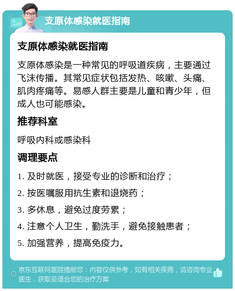 支原体感染就医指南 支原体感染就医指南 支原体感染是一种常见的呼吸道疾病，主要通过飞沫传播。其常见症状包括发热、咳嗽、头痛、肌肉疼痛等。易感人群主要是儿童和青少年，但成人也可能感染。 推荐科室 呼吸内科或感染科 调理要点 1. 及时就医，接受专业的诊断和治疗； 2. 按医嘱服用抗生素和退烧药； 3. 多休息，避免过度劳累； 4. 注意个人卫生，勤洗手，避免接触患者； 5. 加强营养，提高免疫力。