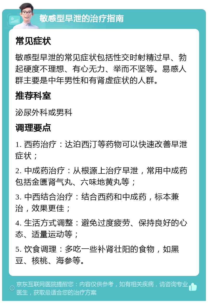 敏感型早泄的治疗指南 常见症状 敏感型早泄的常见症状包括性交时射精过早、勃起硬度不理想、有心无力、举而不坚等。易感人群主要是中年男性和有肾虚症状的人群。 推荐科室 泌尿外科或男科 调理要点 1. 西药治疗：达泊西汀等药物可以快速改善早泄症状； 2. 中成药治疗：从根源上治疗早泄，常用中成药包括金匮肾气丸、六味地黄丸等； 3. 中西结合治疗：结合西药和中成药，标本兼治，效果更佳； 4. 生活方式调整：避免过度疲劳、保持良好的心态、适量运动等； 5. 饮食调理：多吃一些补肾壮阳的食物，如黑豆、核桃、海参等。