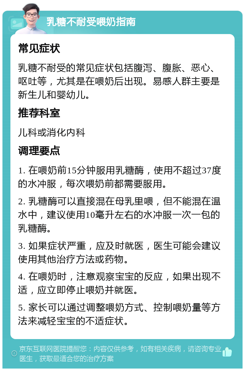 乳糖不耐受喂奶指南 常见症状 乳糖不耐受的常见症状包括腹泻、腹胀、恶心、呕吐等，尤其是在喂奶后出现。易感人群主要是新生儿和婴幼儿。 推荐科室 儿科或消化内科 调理要点 1. 在喂奶前15分钟服用乳糖酶，使用不超过37度的水冲服，每次喂奶前都需要服用。 2. 乳糖酶可以直接混在母乳里喂，但不能混在温水中，建议使用10毫升左右的水冲服一次一包的乳糖酶。 3. 如果症状严重，应及时就医，医生可能会建议使用其他治疗方法或药物。 4. 在喂奶时，注意观察宝宝的反应，如果出现不适，应立即停止喂奶并就医。 5. 家长可以通过调整喂奶方式、控制喂奶量等方法来减轻宝宝的不适症状。