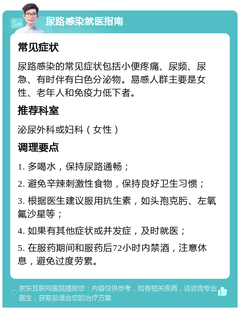 尿路感染就医指南 常见症状 尿路感染的常见症状包括小便疼痛、尿频、尿急、有时伴有白色分泌物。易感人群主要是女性、老年人和免疫力低下者。 推荐科室 泌尿外科或妇科（女性） 调理要点 1. 多喝水，保持尿路通畅； 2. 避免辛辣刺激性食物，保持良好卫生习惯； 3. 根据医生建议服用抗生素，如头孢克肟、左氧氟沙星等； 4. 如果有其他症状或并发症，及时就医； 5. 在服药期间和服药后72小时内禁酒，注意休息，避免过度劳累。