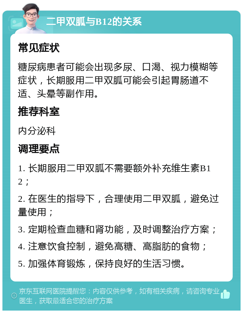 二甲双胍与B12的关系 常见症状 糖尿病患者可能会出现多尿、口渴、视力模糊等症状，长期服用二甲双胍可能会引起胃肠道不适、头晕等副作用。 推荐科室 内分泌科 调理要点 1. 长期服用二甲双胍不需要额外补充维生素B12； 2. 在医生的指导下，合理使用二甲双胍，避免过量使用； 3. 定期检查血糖和肾功能，及时调整治疗方案； 4. 注意饮食控制，避免高糖、高脂肪的食物； 5. 加强体育锻炼，保持良好的生活习惯。