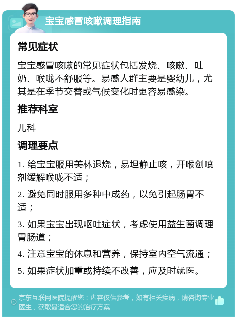 宝宝感冒咳嗽调理指南 常见症状 宝宝感冒咳嗽的常见症状包括发烧、咳嗽、吐奶、喉咙不舒服等。易感人群主要是婴幼儿，尤其是在季节交替或气候变化时更容易感染。 推荐科室 儿科 调理要点 1. 给宝宝服用美林退烧，易坦静止咳，开喉剑喷剂缓解喉咙不适； 2. 避免同时服用多种中成药，以免引起肠胃不适； 3. 如果宝宝出现呕吐症状，考虑使用益生菌调理胃肠道； 4. 注意宝宝的休息和营养，保持室内空气流通； 5. 如果症状加重或持续不改善，应及时就医。