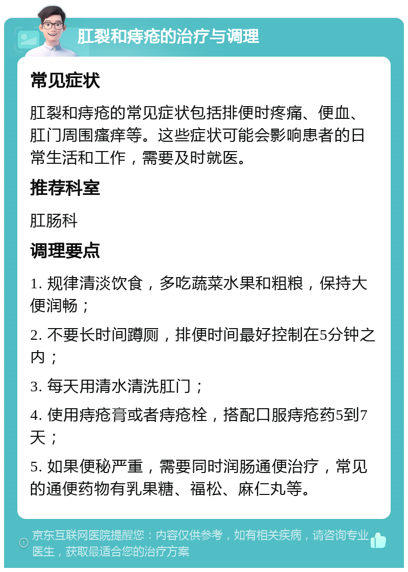 肛裂和痔疮的治疗与调理 常见症状 肛裂和痔疮的常见症状包括排便时疼痛、便血、肛门周围瘙痒等。这些症状可能会影响患者的日常生活和工作，需要及时就医。 推荐科室 肛肠科 调理要点 1. 规律清淡饮食，多吃蔬菜水果和粗粮，保持大便润畅； 2. 不要长时间蹲厕，排便时间最好控制在5分钟之内； 3. 每天用清水清洗肛门； 4. 使用痔疮膏或者痔疮栓，搭配口服痔疮药5到7天； 5. 如果便秘严重，需要同时润肠通便治疗，常见的通便药物有乳果糖、福松、麻仁丸等。