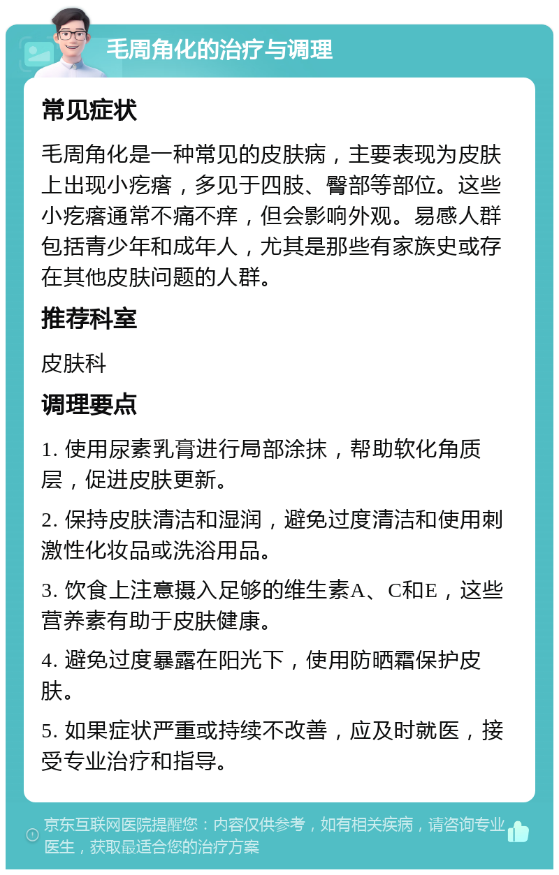 毛周角化的治疗与调理 常见症状 毛周角化是一种常见的皮肤病，主要表现为皮肤上出现小疙瘩，多见于四肢、臀部等部位。这些小疙瘩通常不痛不痒，但会影响外观。易感人群包括青少年和成年人，尤其是那些有家族史或存在其他皮肤问题的人群。 推荐科室 皮肤科 调理要点 1. 使用尿素乳膏进行局部涂抹，帮助软化角质层，促进皮肤更新。 2. 保持皮肤清洁和湿润，避免过度清洁和使用刺激性化妆品或洗浴用品。 3. 饮食上注意摄入足够的维生素A、C和E，这些营养素有助于皮肤健康。 4. 避免过度暴露在阳光下，使用防晒霜保护皮肤。 5. 如果症状严重或持续不改善，应及时就医，接受专业治疗和指导。