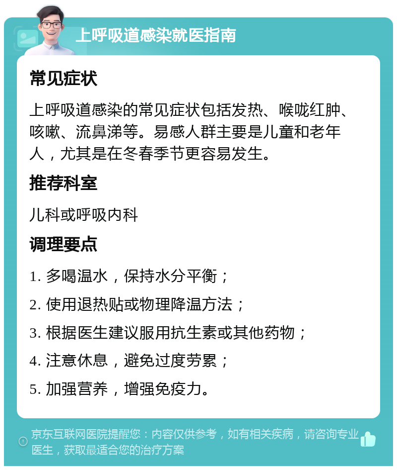 上呼吸道感染就医指南 常见症状 上呼吸道感染的常见症状包括发热、喉咙红肿、咳嗽、流鼻涕等。易感人群主要是儿童和老年人，尤其是在冬春季节更容易发生。 推荐科室 儿科或呼吸内科 调理要点 1. 多喝温水，保持水分平衡； 2. 使用退热贴或物理降温方法； 3. 根据医生建议服用抗生素或其他药物； 4. 注意休息，避免过度劳累； 5. 加强营养，增强免疫力。