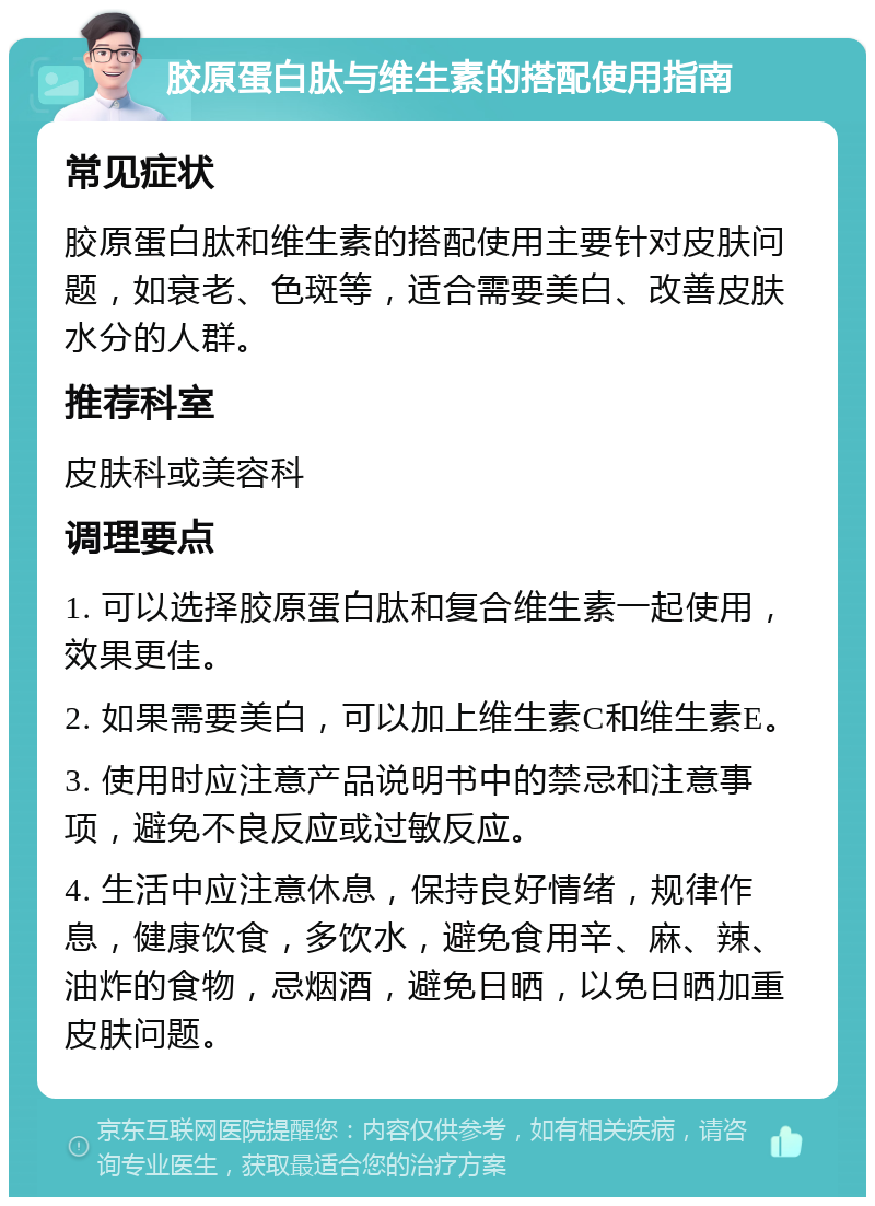 胶原蛋白肽与维生素的搭配使用指南 常见症状 胶原蛋白肽和维生素的搭配使用主要针对皮肤问题，如衰老、色斑等，适合需要美白、改善皮肤水分的人群。 推荐科室 皮肤科或美容科 调理要点 1. 可以选择胶原蛋白肽和复合维生素一起使用，效果更佳。 2. 如果需要美白，可以加上维生素C和维生素E。 3. 使用时应注意产品说明书中的禁忌和注意事项，避免不良反应或过敏反应。 4. 生活中应注意休息，保持良好情绪，规律作息，健康饮食，多饮水，避免食用辛、麻、辣、油炸的食物，忌烟酒，避免日晒，以免日晒加重皮肤问题。