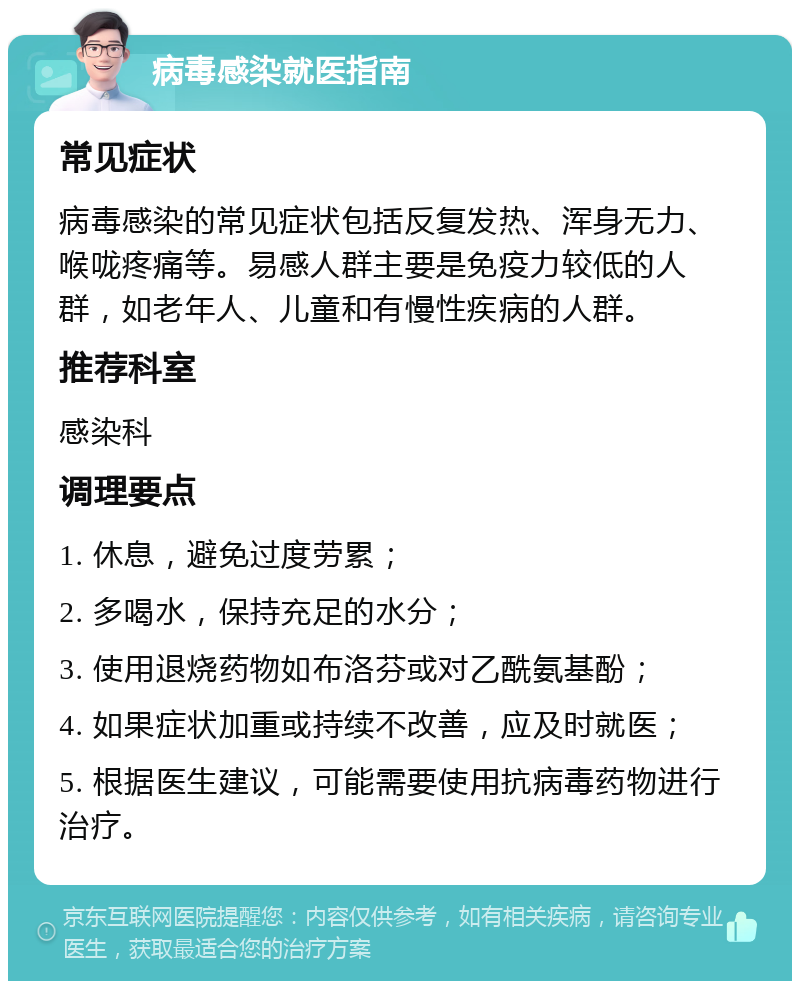 病毒感染就医指南 常见症状 病毒感染的常见症状包括反复发热、浑身无力、喉咙疼痛等。易感人群主要是免疫力较低的人群，如老年人、儿童和有慢性疾病的人群。 推荐科室 感染科 调理要点 1. 休息，避免过度劳累； 2. 多喝水，保持充足的水分； 3. 使用退烧药物如布洛芬或对乙酰氨基酚； 4. 如果症状加重或持续不改善，应及时就医； 5. 根据医生建议，可能需要使用抗病毒药物进行治疗。