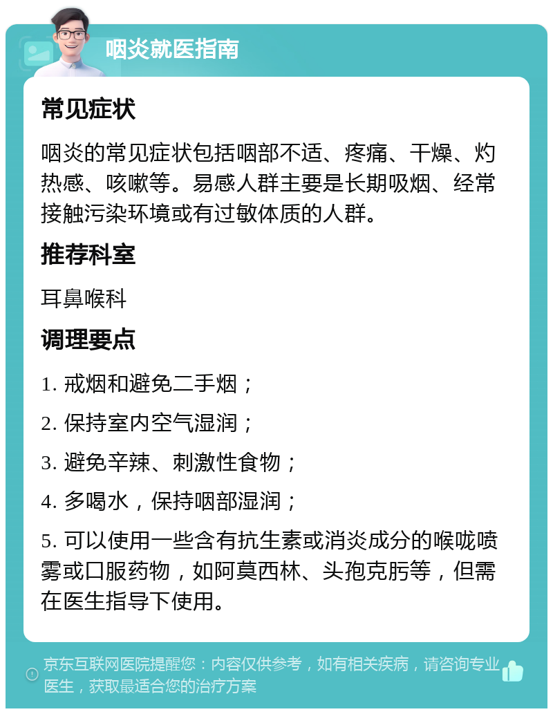 咽炎就医指南 常见症状 咽炎的常见症状包括咽部不适、疼痛、干燥、灼热感、咳嗽等。易感人群主要是长期吸烟、经常接触污染环境或有过敏体质的人群。 推荐科室 耳鼻喉科 调理要点 1. 戒烟和避免二手烟； 2. 保持室内空气湿润； 3. 避免辛辣、刺激性食物； 4. 多喝水，保持咽部湿润； 5. 可以使用一些含有抗生素或消炎成分的喉咙喷雾或口服药物，如阿莫西林、头孢克肟等，但需在医生指导下使用。