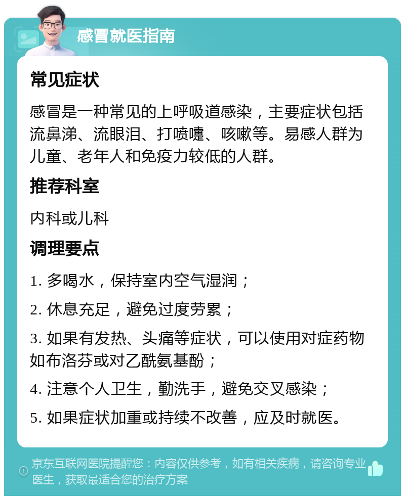 感冒就医指南 常见症状 感冒是一种常见的上呼吸道感染，主要症状包括流鼻涕、流眼泪、打喷嚏、咳嗽等。易感人群为儿童、老年人和免疫力较低的人群。 推荐科室 内科或儿科 调理要点 1. 多喝水，保持室内空气湿润； 2. 休息充足，避免过度劳累； 3. 如果有发热、头痛等症状，可以使用对症药物如布洛芬或对乙酰氨基酚； 4. 注意个人卫生，勤洗手，避免交叉感染； 5. 如果症状加重或持续不改善，应及时就医。